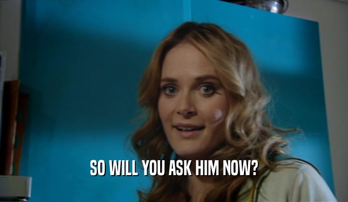 SO WILL YOU ASK HIM NOW?  
