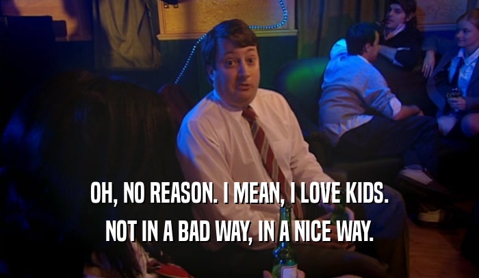 OH, NO REASON. I MEAN, I LOVE KIDS. NOT IN A BAD WAY, IN A NICE WAY. 