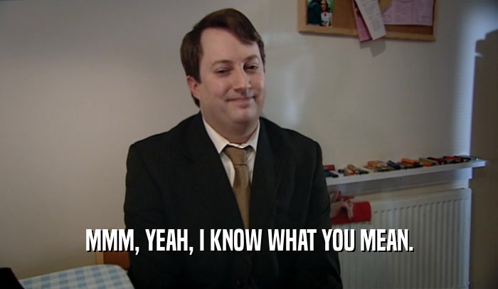 MMM, YEAH, I KNOW WHAT YOU MEAN.  