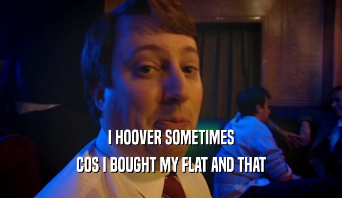 I HOOVER SOMETIMES COS I BOUGHT MY FLAT AND THAT 