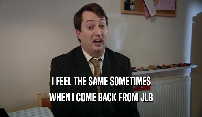 I FEEL THE SAME SOMETIMES WHEN I COME BACK FROM JLB 