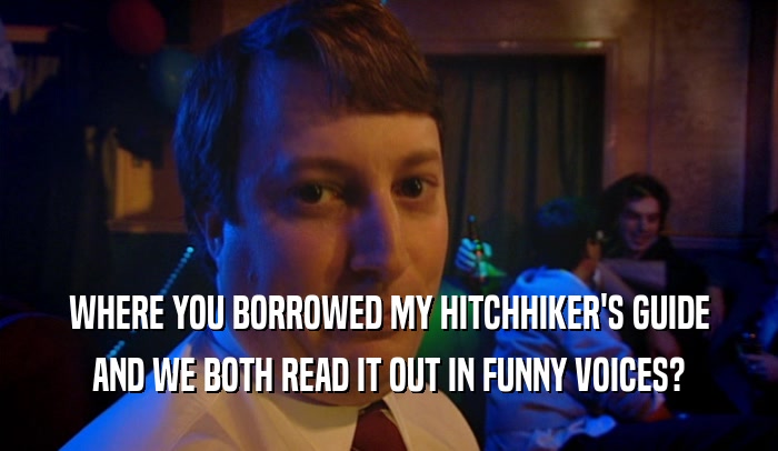 WHERE YOU BORROWED MY HITCHHIKER'S GUIDE AND WE BOTH READ IT OUT IN FUNNY VOICES? 