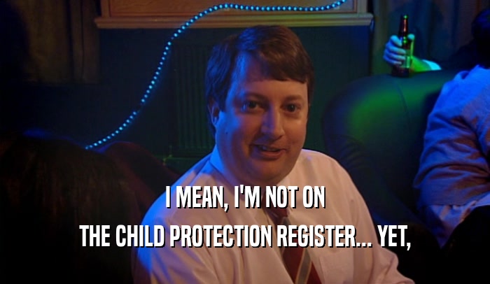 I MEAN, I'M NOT ON THE CHILD PROTECTION REGISTER... YET, 