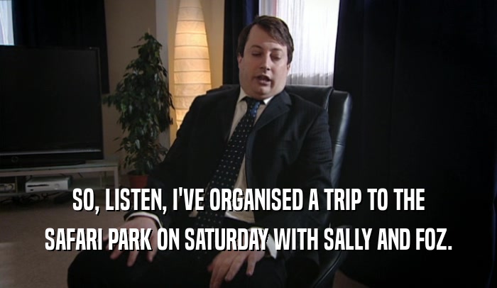SO, LISTEN, I'VE ORGANISED A TRIP TO THE SAFARI PARK ON SATURDAY WITH SALLY AND FOZ. 