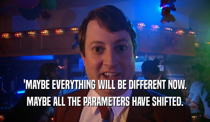 'MAYBE EVERYTHING WILL BE DIFFERENT NOW. MAYBE ALL THE PARAMETERS HAVE SHIFTED. 