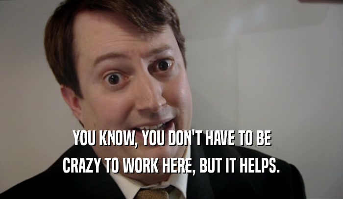 YOU KNOW, YOU DON'T HAVE TO BE CRAZY TO WORK HERE, BUT IT HELPS. 