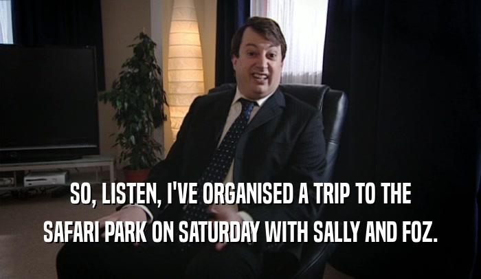 SO, LISTEN, I'VE ORGANISED A TRIP TO THE SAFARI PARK ON SATURDAY WITH SALLY AND FOZ. 