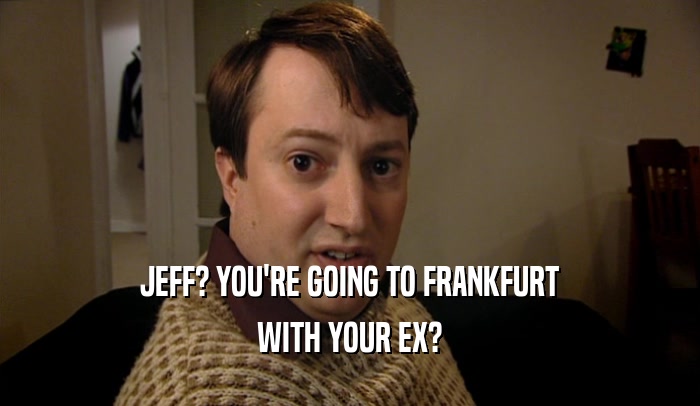 JEFF? YOU'RE GOING TO FRANKFURT
 WITH YOUR EX?
 