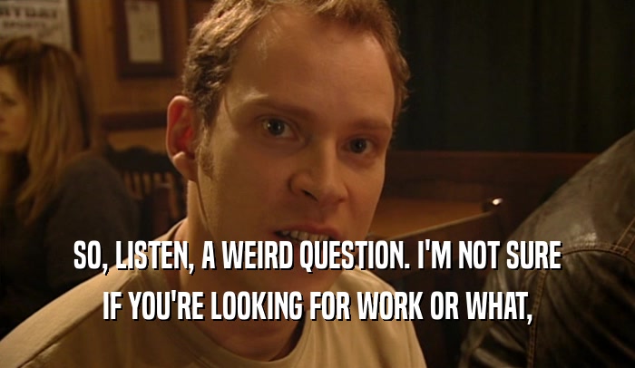 SO, LISTEN, A WEIRD QUESTION. I'M NOT SURE IF YOU'RE LOOKING FOR WORK OR WHAT, 