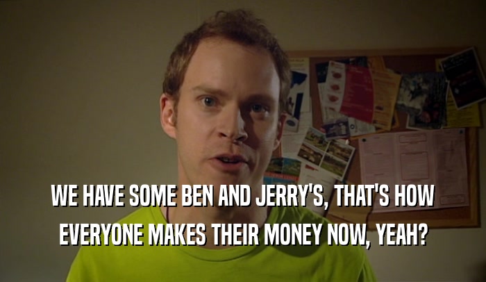 WE HAVE SOME BEN AND JERRY'S, THAT'S HOW EVERYONE MAKES THEIR MONEY NOW, YEAH? 