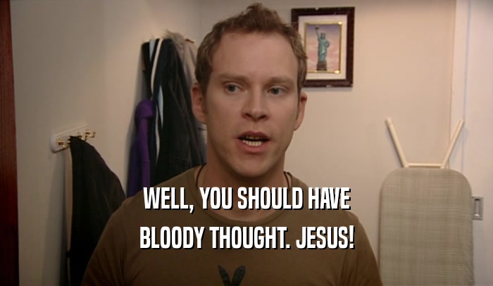 WELL, YOU SHOULD HAVE BLOODY THOUGHT. JESUS! 