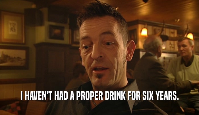 I HAVEN'T HAD A PROPER DRINK FOR SIX YEARS.  