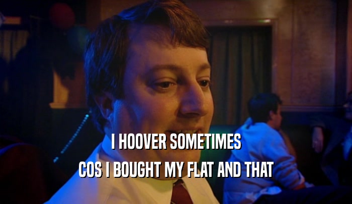 I HOOVER SOMETIMES COS I BOUGHT MY FLAT AND THAT 