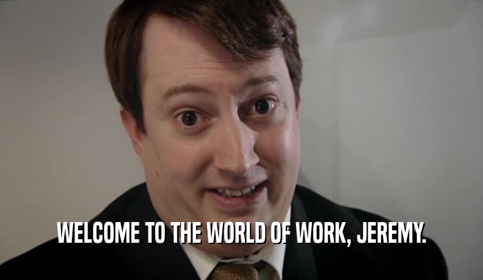 WELCOME TO THE WORLD OF WORK, JEREMY.  