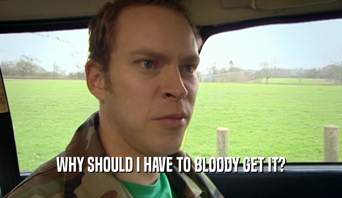 WHY SHOULD I HAVE TO BLOODY GET IT?  
