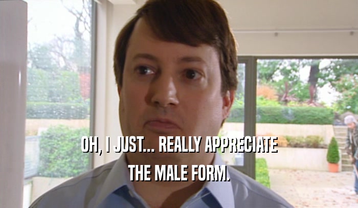 OH, I JUST... REALLY APPRECIATE THE MALE FORM. 