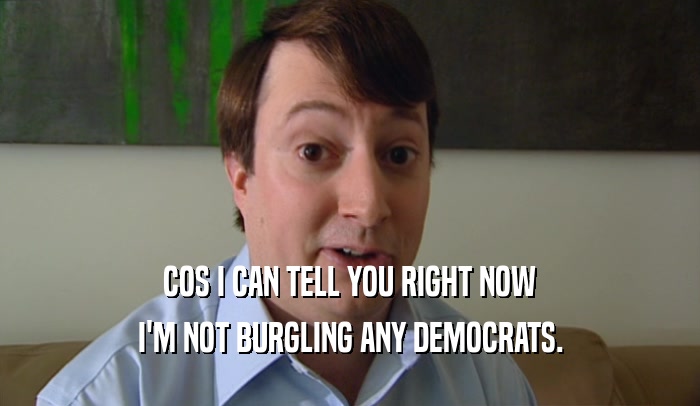COS I CAN TELL YOU RIGHT NOW I'M NOT BURGLING ANY DEMOCRATS. 