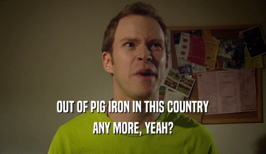 OUT OF PIG IRON IN THIS COUNTRY ANY MORE, YEAH? 