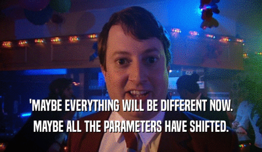 'MAYBE EVERYTHING WILL BE DIFFERENT NOW. MAYBE ALL THE PARAMETERS HAVE SHIFTED. 