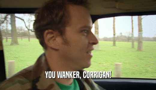 YOU WANKER, CORRIGAN!  