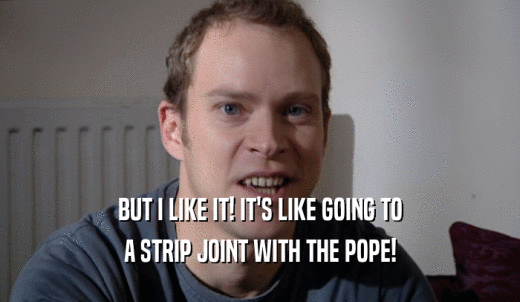 BUT I LIKE IT! IT'S LIKE GOING TO A STRIP JOINT WITH THE POPE! 
