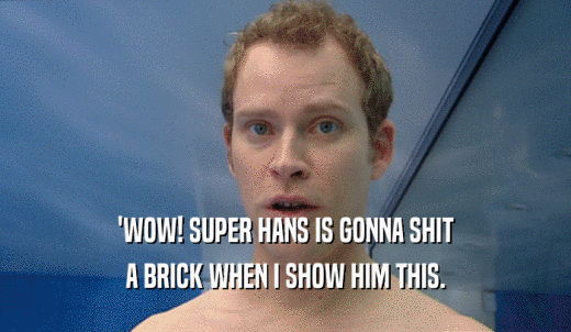 'WOW! SUPER HANS IS GONNA SHIT A BRICK WHEN I SHOW HIM THIS. 