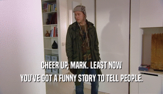 CHEER UP, MARK. LEAST NOW YOU'VE GOT A FUNNY STORY TO TELL PEOPLE. 
