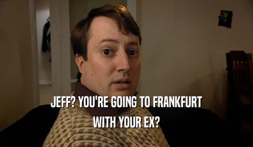 JEFF? YOU'RE GOING TO FRANKFURT WITH YOUR EX? 