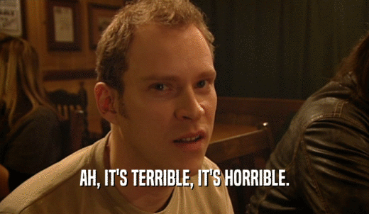 AH, IT'S TERRIBLE, IT'S HORRIBLE.  