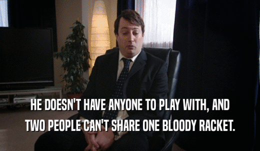 HE DOESN'T HAVE ANYONE TO PLAY WITH, AND TWO PEOPLE CAN'T SHARE ONE BLOODY RACKET. 