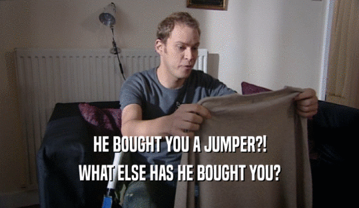 HE BOUGHT YOU A JUMPER?! WHAT ELSE HAS HE BOUGHT YOU? 