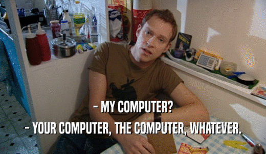 - MY COMPUTER? - YOUR COMPUTER, THE COMPUTER, WHATEVER. 