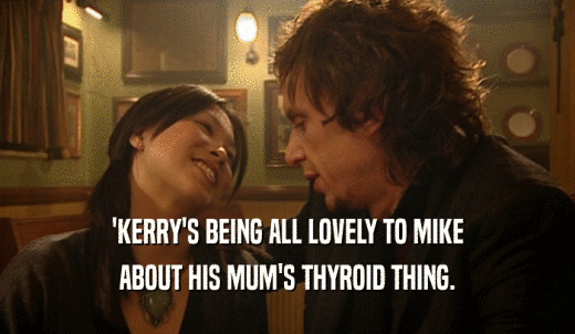 'KERRY'S BEING ALL LOVELY TO MIKE ABOUT HIS MUM'S THYROID THING. 