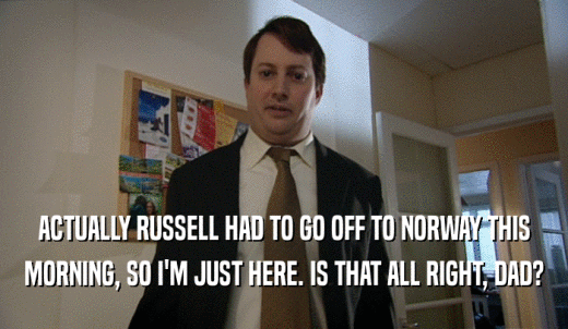 ACTUALLY RUSSELL HAD TO GO OFF TO NORWAY THIS MORNING, SO I'M JUST HERE. IS THAT ALL RIGHT, DAD? 