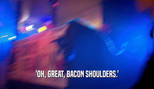'OH, GREAT, BACON SHOULDERS.'  