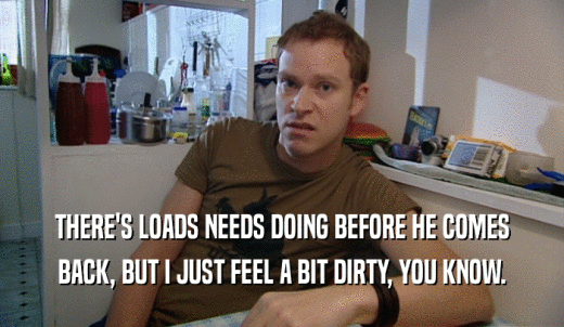 THERE'S LOADS NEEDS DOING BEFORE HE COMES BACK, BUT I JUST FEEL A BIT DIRTY, YOU KNOW. 