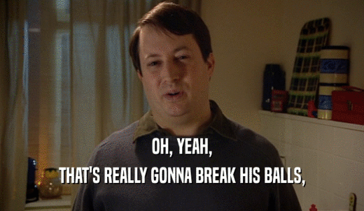 OH, YEAH, THAT'S REALLY GONNA BREAK HIS BALLS, 