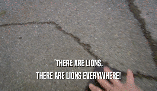'THERE ARE LIONS. THERE ARE LIONS EVERYWHERE! 