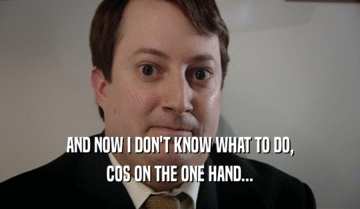 AND NOW I DON'T KNOW WHAT TO DO, COS ON THE ONE HAND... 