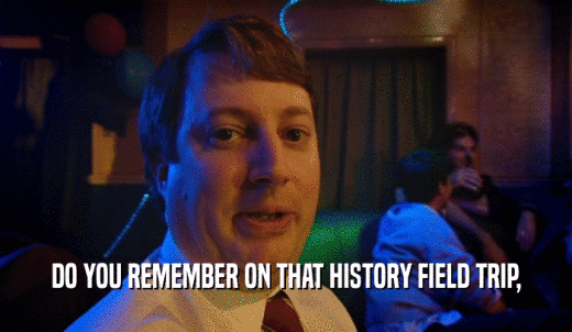 DO YOU REMEMBER ON THAT HISTORY FIELD TRIP,  