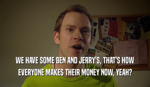 WE HAVE SOME BEN AND JERRY'S, THAT'S HOW EVERYONE MAKES THEIR MONEY NOW, YEAH? 