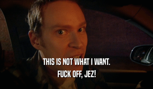 THIS IS NOT WHAT I WANT. FUCK OFF, JEZ! 