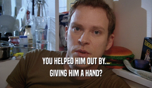 YOU HELPED HIM OUT BY... GIVING HIM A HAND? 