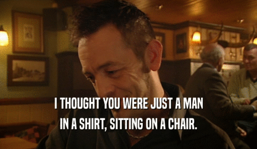 I THOUGHT YOU WERE JUST A MAN IN A SHIRT, SITTING ON A CHAIR. 
