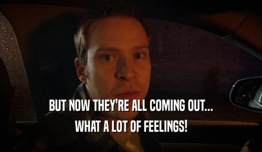 BUT NOW THEY'RE ALL COMING OUT... WHAT A LOT OF FEELINGS! 