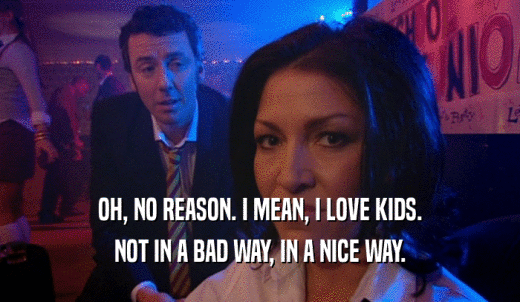 OH, NO REASON. I MEAN, I LOVE KIDS. NOT IN A BAD WAY, IN A NICE WAY. 