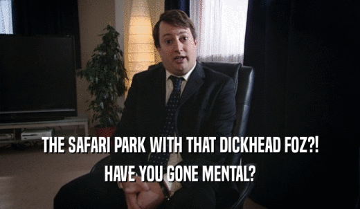 THE SAFARI PARK WITH THAT DICKHEAD FOZ?! HAVE YOU GONE MENTAL? 