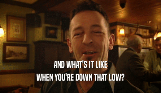 AND WHAT'S IT LIKE WHEN YOU'RE DOWN THAT LOW? 