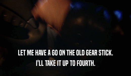 LET ME HAVE A GO ON THE OLD GEAR STICK. I'LL TAKE IT UP TO FOURTH. 