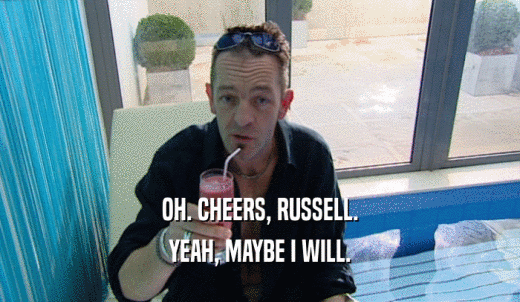 OH. CHEERS, RUSSELL. YEAH, MAYBE I WILL. 